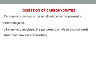 • DIGESTION OF CARBOHYDRATES
• Pancreatic amylase is the amylolytic enzyme present in
pancreatic juice.
• Like salivary amylase, the pancreatic amylase also converts
starch into dextrin and maltose.
 