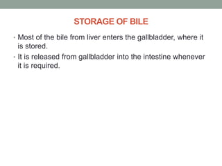 STORAGE OF BILE
• Most of the bile from liver enters the gallbladder, where it
is stored.
• It is released from gallbladder into the intestine whenever
it is required.
 