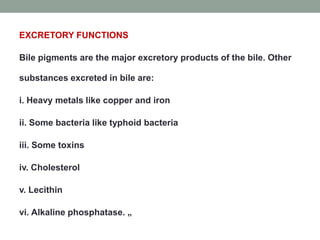 EXCRETORY FUNCTIONS
Bile pigments are the major excretory products of the bile. Other
substances excreted in bile are:
i. Heavy metals like copper and iron
ii. Some bacteria like typhoid bacteria
iii. Some toxins
iv. Cholesterol
v. Lecithin
vi. Alkaline phosphatase. „
 
