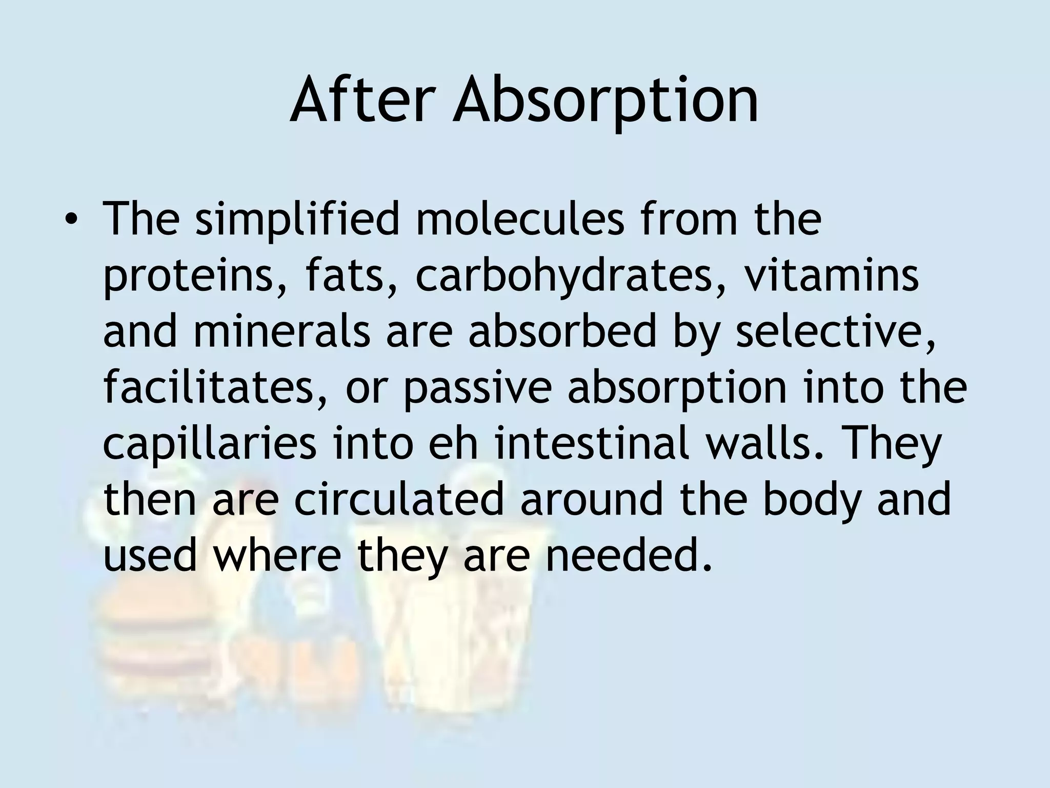 After Absorption
• The simplified molecules from the
proteins, fats, carbohydrates, vitamins
and minerals are absorbed by selective,
facilitates, or passive absorption into the
capillaries into eh intestinal walls. They
then are circulated around the body and
used where they are needed.
 
