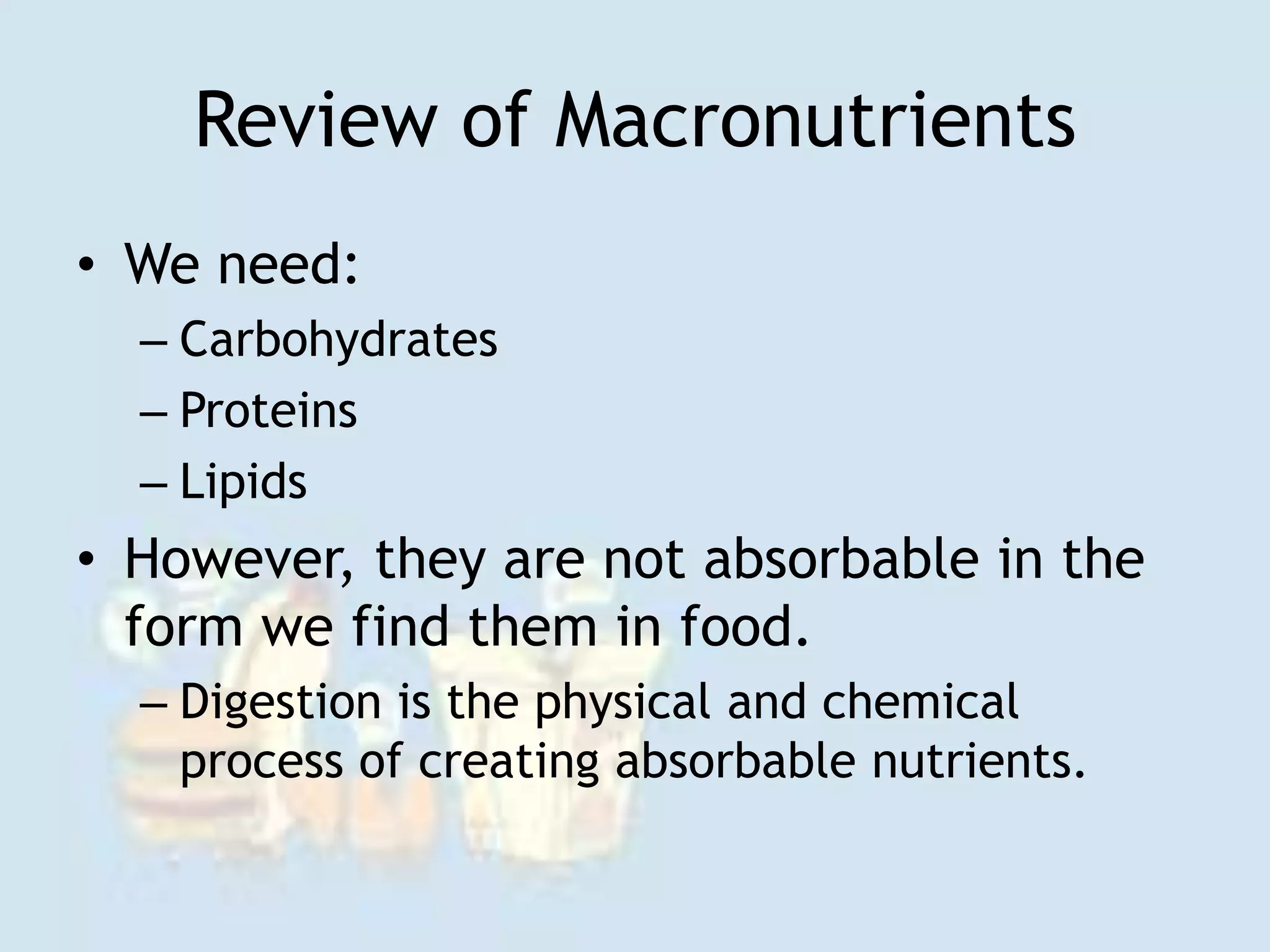 Review of Macronutrients
• We need:
– Carbohydrates
– Proteins
– Lipids
• However, they are not absorbable in the
form we find them in food.
– Digestion is the physical and chemical
process of creating absorbable nutrients.
 