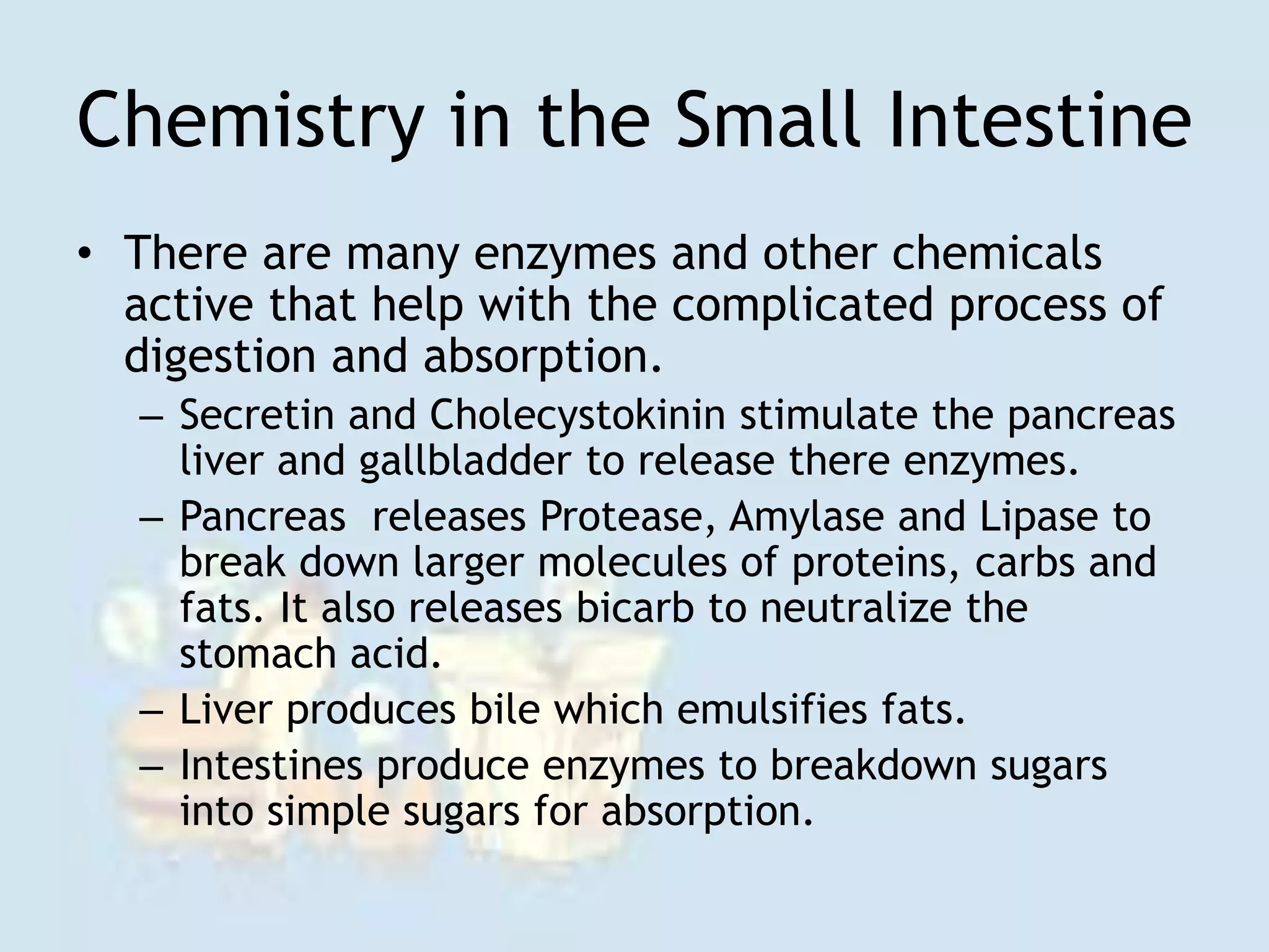 Chemistry in the Small Intestine
• There are many enzymes and other chemicals
active that help with the complicated process of
digestion and absorption.
– Secretin and Cholecystokinin stimulate the pancreas
liver and gallbladder to release there enzymes.
– Pancreas releases Protease, Amylase and Lipase to
break down larger molecules of proteins, carbs and
fats. It also releases bicarb to neutralize the
stomach acid.
– Liver produces bile which emulsifies fats.
– Intestines produce enzymes to breakdown sugars
into simple sugars for absorption.
 