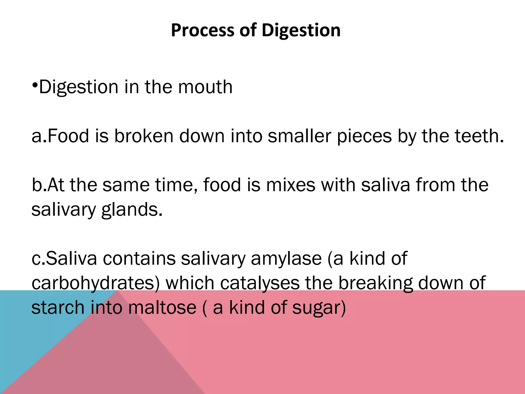Process of Digestion
•Digestion in the mouth
a.Food is broken down into smaller pieces by the teeth.
b.At the same time, food is mixes with saliva from the
salivary glands.
c.Saliva contains salivary amylase (a kind of
carbohydrates) which catalyses the breaking down of
starch into maltose ( a kind of sugar)
 