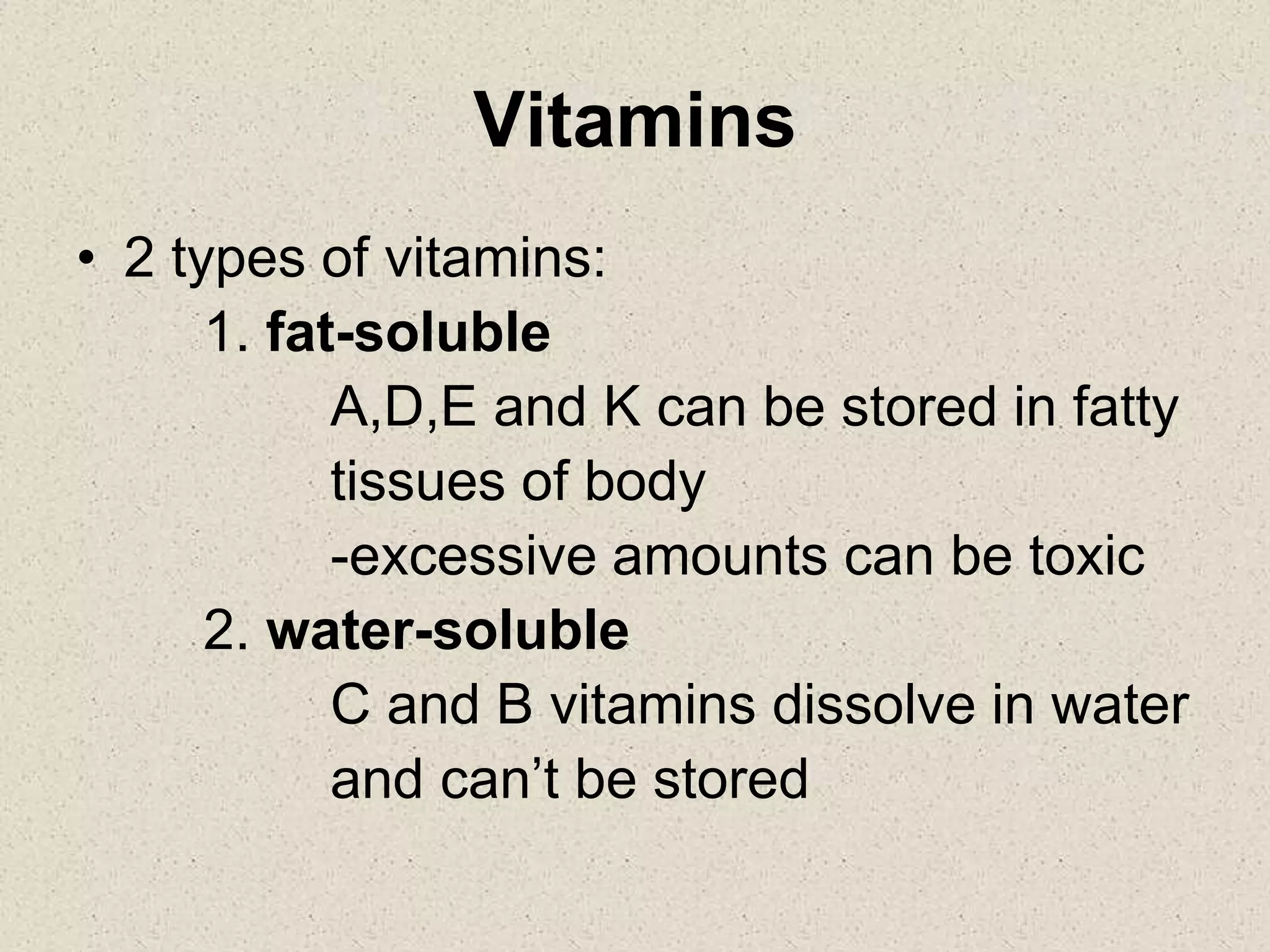 Vitamins
• 2 types of vitamins:
1. fat-soluble
A,D,E and K can be stored in fatty
tissues of body
-excessive amounts can be toxic
2. water-soluble
C and B vitamins dissolve in water
and can’t be stored
 