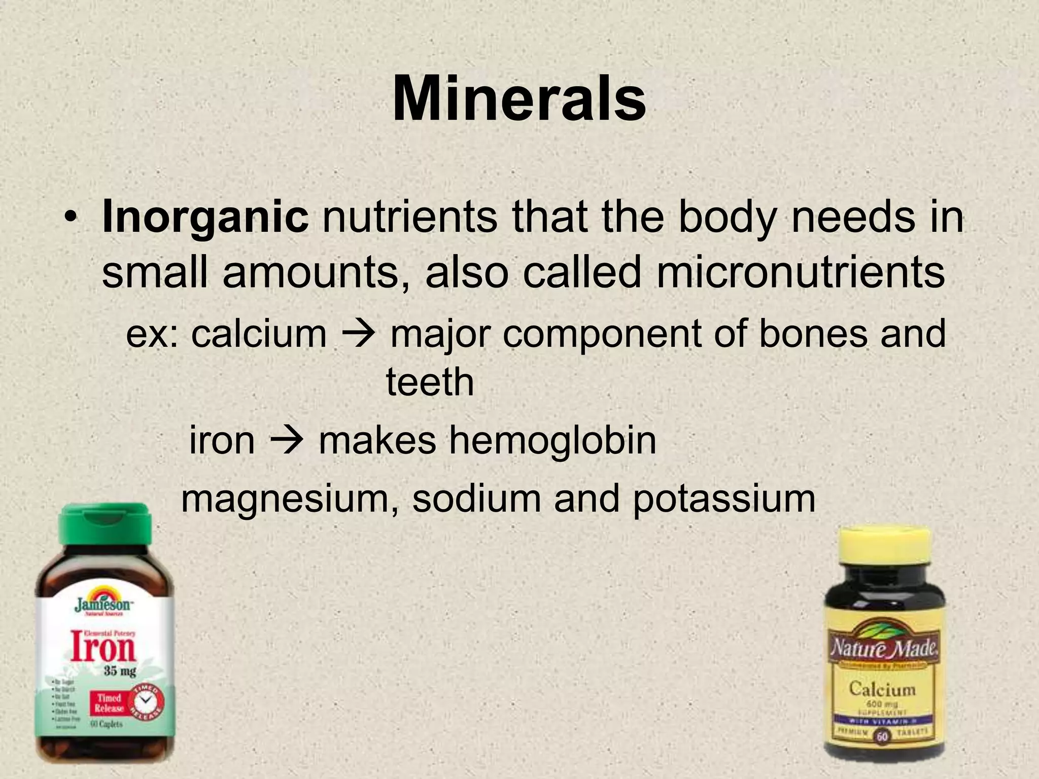 Minerals
• Inorganic nutrients that the body needs in
small amounts, also called micronutrients
ex: calcium  major component of bones and
teeth
iron  makes hemoglobin
magnesium, sodium and potassium
 