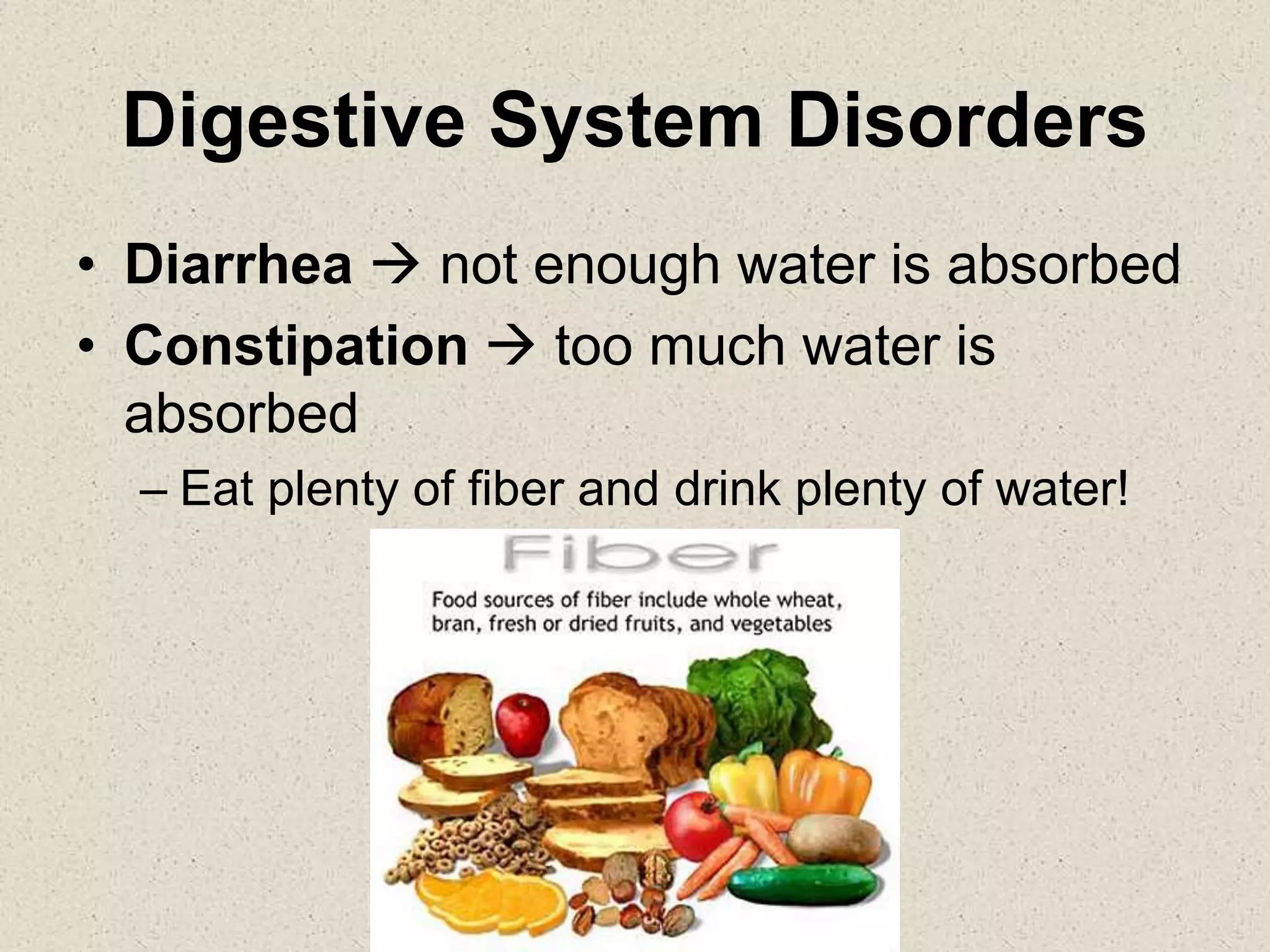 Digestive System Disorders
• Diarrhea  not enough water is absorbed
• Constipation  too much water is
absorbed
– Eat plenty of fiber and drink plenty of water!
 