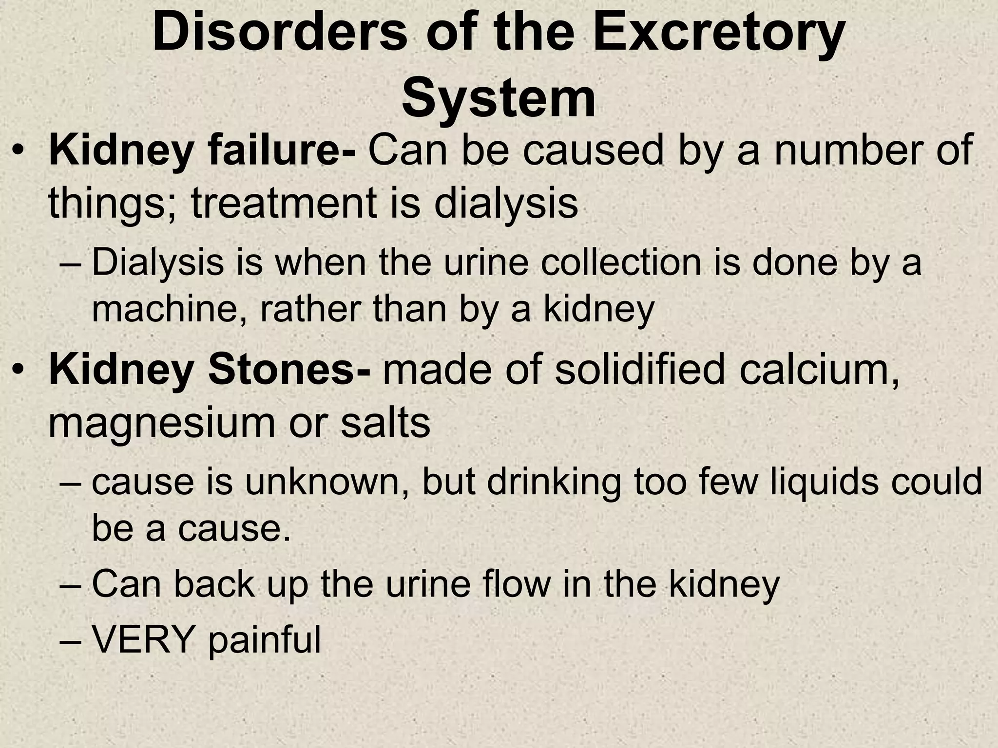 Disorders of the Excretory
System
• Kidney failure- Can be caused by a number of
things; treatment is dialysis
– Dialysis is when the urine collection is done by a
machine, rather than by a kidney
• Kidney Stones- made of solidified calcium,
magnesium or salts
– cause is unknown, but drinking too few liquids could
be a cause.
– Can back up the urine flow in the kidney
– VERY painful
 