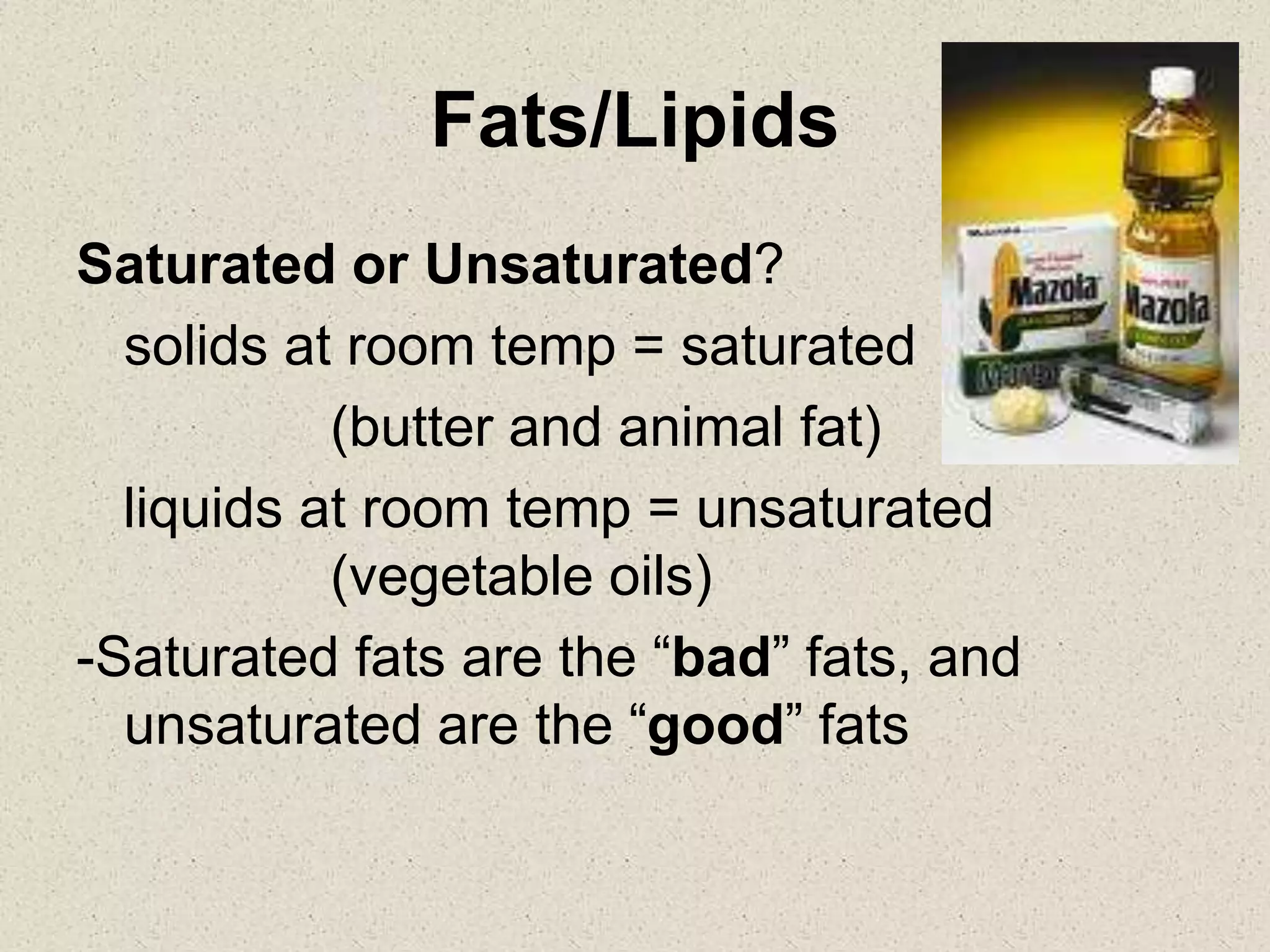 Fats/Lipids
Saturated or Unsaturated?
solids at room temp = saturated
(butter and animal fat)
liquids at room temp = unsaturated
(vegetable oils)
-Saturated fats are the “bad” fats, and
unsaturated are the “good” fats
 