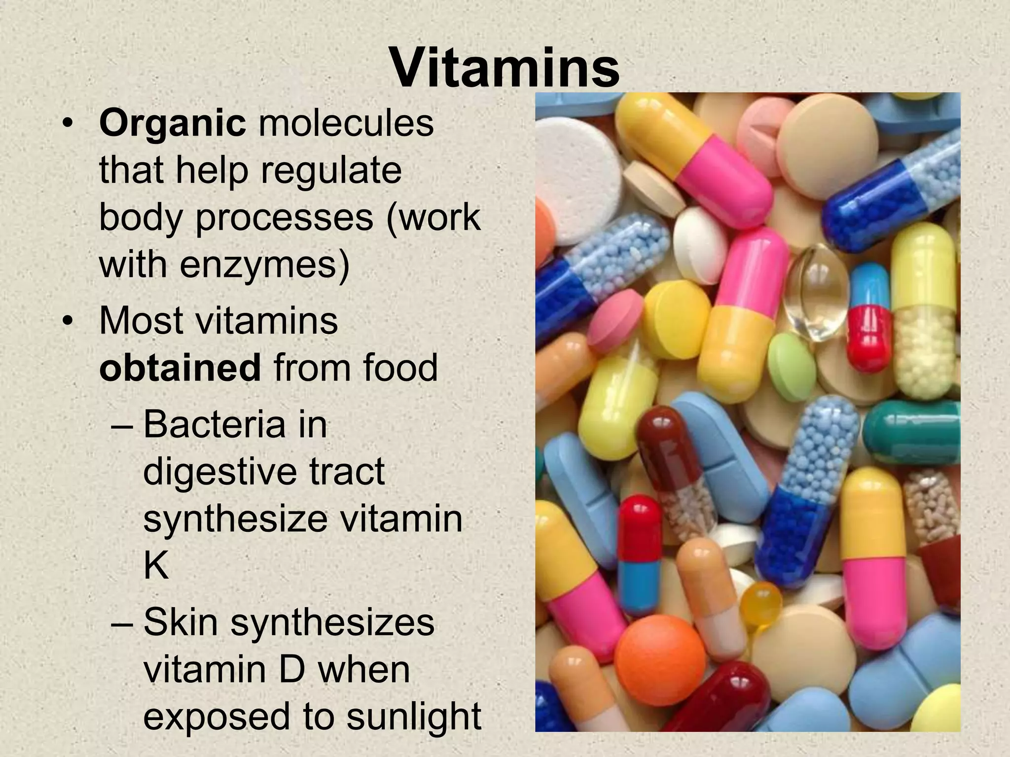 Vitamins
• Organic molecules
that help regulate
body processes (work
with enzymes)
• Most vitamins
obtained from food
– Bacteria in
digestive tract
synthesize vitamin
K
– Skin synthesizes
vitamin D when
exposed to sunlight
 