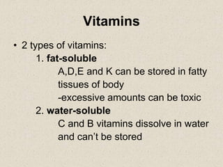 Vitamins
• 2 types of vitamins:
1. fat-soluble
A,D,E and K can be stored in fatty
tissues of body
-excessive amounts can be toxic
2. water-soluble
C and B vitamins dissolve in water
and can’t be stored
 