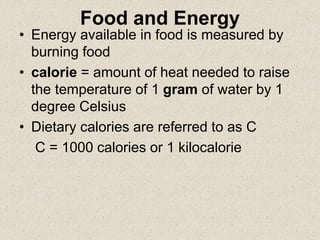 Food and Energy
• Energy available in food is measured by
burning food
• calorie = amount of heat needed to raise
the temperature of 1 gram of water by 1
degree Celsius
• Dietary calories are referred to as C
C = 1000 calories or 1 kilocalorie
 