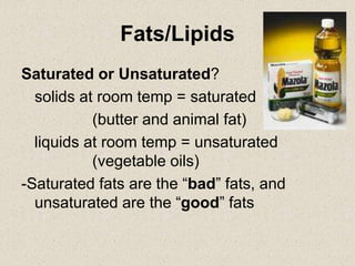 Fats/Lipids
Saturated or Unsaturated?
solids at room temp = saturated
(butter and animal fat)
liquids at room temp = unsaturated
(vegetable oils)
-Saturated fats are the “bad” fats, and
unsaturated are the “good” fats
 