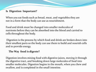 Is  Digestion  Important?When you eat foods such as bread, meat, and vegetables they arenot in a form that the body can use as nourishment. Food and drink must be changed into smaller molecules ofnutrients before they can be absorbed into the blood and carried tocells throughout the body.Digestion is the process by which food and drink are broken down intotheir smallest parts so the body can use them to build and nourish cellsand to provide energy.The Way  food is digeste?Digestion involves mixing food with digestive juices, moving it throughthe digestive tract, and breaking down large molecules of food intosmaller molecules. Digestion begins in the mouth, when you chew andswallow, and is completed in the small intestine.