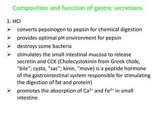 Composition and function of gastric secretions
1. HCl
 converts pepsinogen to pepsin for chemical digestion
 provides optimal pH environment for pepsin
 destroys some bacteria
 stimulates the small intestinal mucosa to release
secretin and CCK (Cholecystokinin from Greek chole,
"bile"; cysto, "sac"; kinin, "move) is a peptide hormone
of the gastrointestinal system responsible for stimulating
the digestion of fat and protein)
 promotes the absorption of Ca2+ and Fe2+ in small
intestine
 