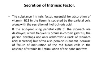 Secretion of Intrinsic Factor.
• The substance intrinsic factor, essential for absorption of
vitamin B12 in the ileum, is secreted by the parietal cells
along with the secretion of hydrochloric acid.
• If the acid-producing parietal cells of the stomach are
destroyed, which frequently occurs in chronic gastritis, the
person develops not only achlorhydria (lack of stomach
acid secretion) but often also pernicious anemia because
of failure of maturation of the red blood cells in the
absence of vitamin B12 stimulation of the bone marrow.
 