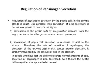 Regulation of Pepsinogen Secretion
• Regulation of pepsinogen secretion by the peptic cells in the oxyntic
glands is much less complex than regulation of acid secretion; it
occurs in response to two types of signals:
1) stimulation of the peptic cells by acetylcholine released from the
vagus nerves or from the gastric enteric nervous plexus, and
2) stimulation of peptic cell secretion in response to acid in the
stomach. Therefore, the rate of secretion of pepsinogen, the
precursor of the enzyme pepsin that causes protein digestion, is
strongly influenced by the amount of acid in the stomach.
In people who have lost the ability to secrete normal amounts of acid,
secretion of pepsinogen is also decreased, even though the peptic
cells may otherwise appear to be normal.
 