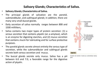 Salivary Glands; Characteristics of Saliva.
• Salivary Glands; Characteristics of Saliva.
• The principal glands of salivation are the parotid,
submandibular, and sublingual glands; in addition, there are
many very small buccal glands.
• Daily secretion of saliva normally ranges between 800 and
1500 milliliters,
• Saliva contains two major types of protein secretion: (1) a
serous secretion that contains ptyalin (an a-amylase), which
is an enzyme for digesting starches, and (2) mucus secretion
that contains mucin for lubricating and for surface protective
purposes.
• The parotid glands secrete almost entirely the serous type of
secretion, while the submandibular and sublingual glands
secrete both serous secretion and mucus.
• The buccal glands secrete only mucus. Saliva has a pH
between 6.0 and 7.0, a favorable range for the digestive
action of ptyalin.
 