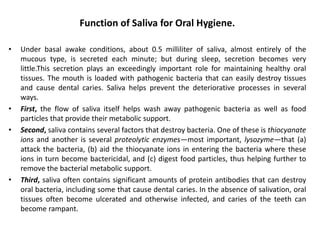 Function of Saliva for Oral Hygiene.
• Under basal awake conditions, about 0.5 milliliter of saliva, almost entirely of the
mucous type, is secreted each minute; but during sleep, secretion becomes very
little.This secretion plays an exceedingly important role for maintaining healthy oral
tissues. The mouth is loaded with pathogenic bacteria that can easily destroy tissues
and cause dental caries. Saliva helps prevent the deteriorative processes in several
ways.
• First, the flow of saliva itself helps wash away pathogenic bacteria as well as food
particles that provide their metabolic support.
• Second, saliva contains several factors that destroy bacteria. One of these is thiocyanate
ions and another is several proteolytic enzymes—most important, lysozyme—that (a)
attack the bacteria, (b) aid the thiocyanate ions in entering the bacteria where these
ions in turn become bactericidal, and (c) digest food particles, thus helping further to
remove the bacterial metabolic support.
• Third, saliva often contains significant amounts of protein antibodies that can destroy
oral bacteria, including some that cause dental caries. In the absence of salivation, oral
tissues often become ulcerated and otherwise infected, and caries of the teeth can
become rampant.
 