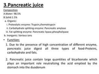 3.Pancreatic juice
Composition
A.Water: 98.5%
B.Solid:1.5%
a. Organic:
i. Proteolytic enzyme: Trypsin,chemotrypsin
ii. Carbohydrate splitting enzyme: Pancreatic amylase
iii. Fat splitting enzyme: Pancreatic lipase,phospholipase
b. Inorganic: Various ions
• Function:
1. Due to the presence of high concentration of different enzyme,
pancreatic juice digest all three types of food-Proteins,
carbohydrate and fats.
2. Pancreatic juice contain large quantities of bicarbonate which
plays an important role neutralizing the acid emptied by the
stomach into the duodenum
 