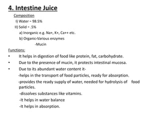 4. Intestine Juice
Composition
I) Water – 98.5%
II) Solid – .5%
a) Inorganic e.g. Na+, K+, Ca++ etc.
b) Organic-Various enzymes
-Mucin
Functions:
• It helps in digestion of food like protein, fat, carbohydrate.
• Due to the presence of mucin, it protects intestinal mucosa.
• Due to its abundant water content it-
-helps in the transport of food particles, ready for absorption.
-provides the ready supply of water, needed for hydrolysis of food
particles.
-dissolves substances like vitamins.
-It helps in water balance
-It helps in absorption.
 