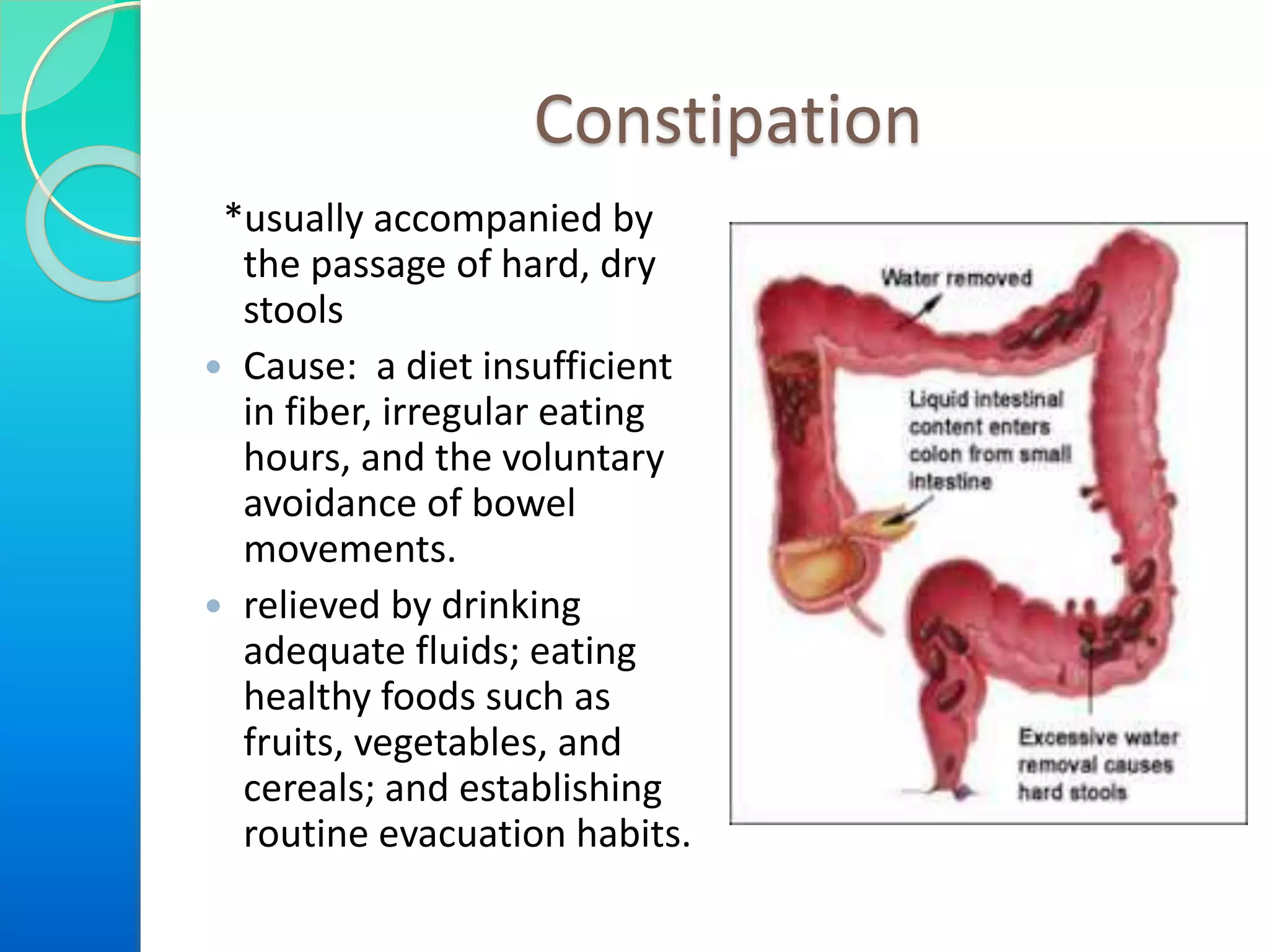 Constipation
*usually accompanied by
the passage of hard, dry
stools
 Cause: a diet insufficient
in fiber, irregular eating
hours, and the voluntary
avoidance of bowel
movements.
 relieved by drinking
adequate fluids; eating
healthy foods such as
fruits, vegetables, and
cereals; and establishing
routine evacuation habits.

 