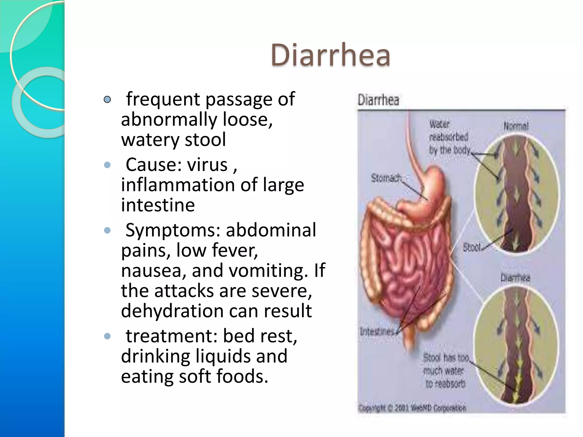 Diarrhea
frequent passage of
abnormally loose,
watery stool
 Cause: virus ,
inflammation of large
intestine
 Symptoms: abdominal
pains, low fever,
nausea, and vomiting. If
the attacks are severe,
dehydration can result
 treatment: bed rest,
drinking liquids and
eating soft foods.
 