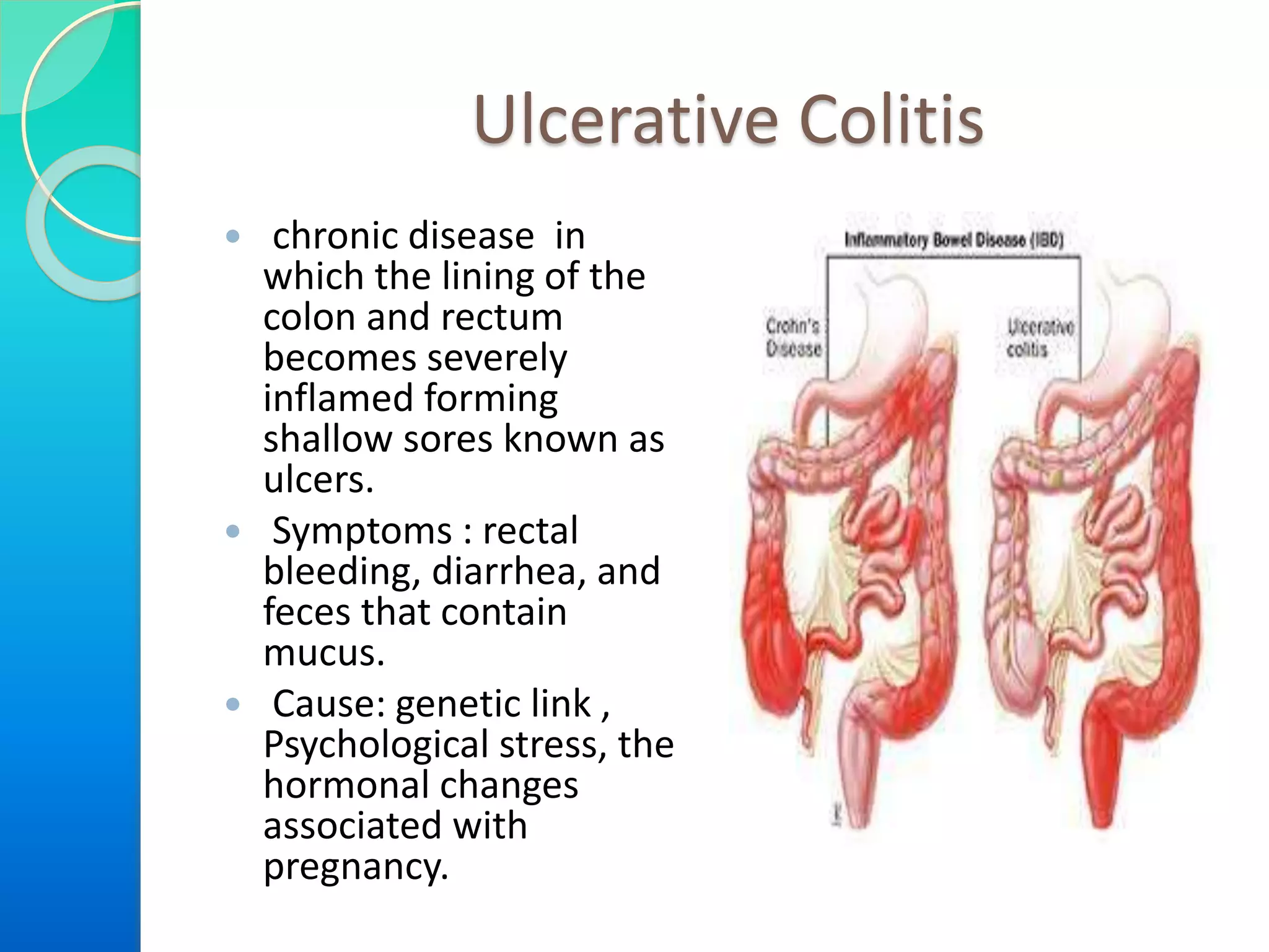 Ulcerative Colitis
 chronic disease in
which the lining of the
colon and rectum
becomes severely
inflamed forming
shallow sores known as
ulcers.
 Symptoms : rectal
bleeding, diarrhea, and
feces that contain
mucus.
 Cause: genetic link ,
Psychological stress, the
hormonal changes
associated with
pregnancy.
 