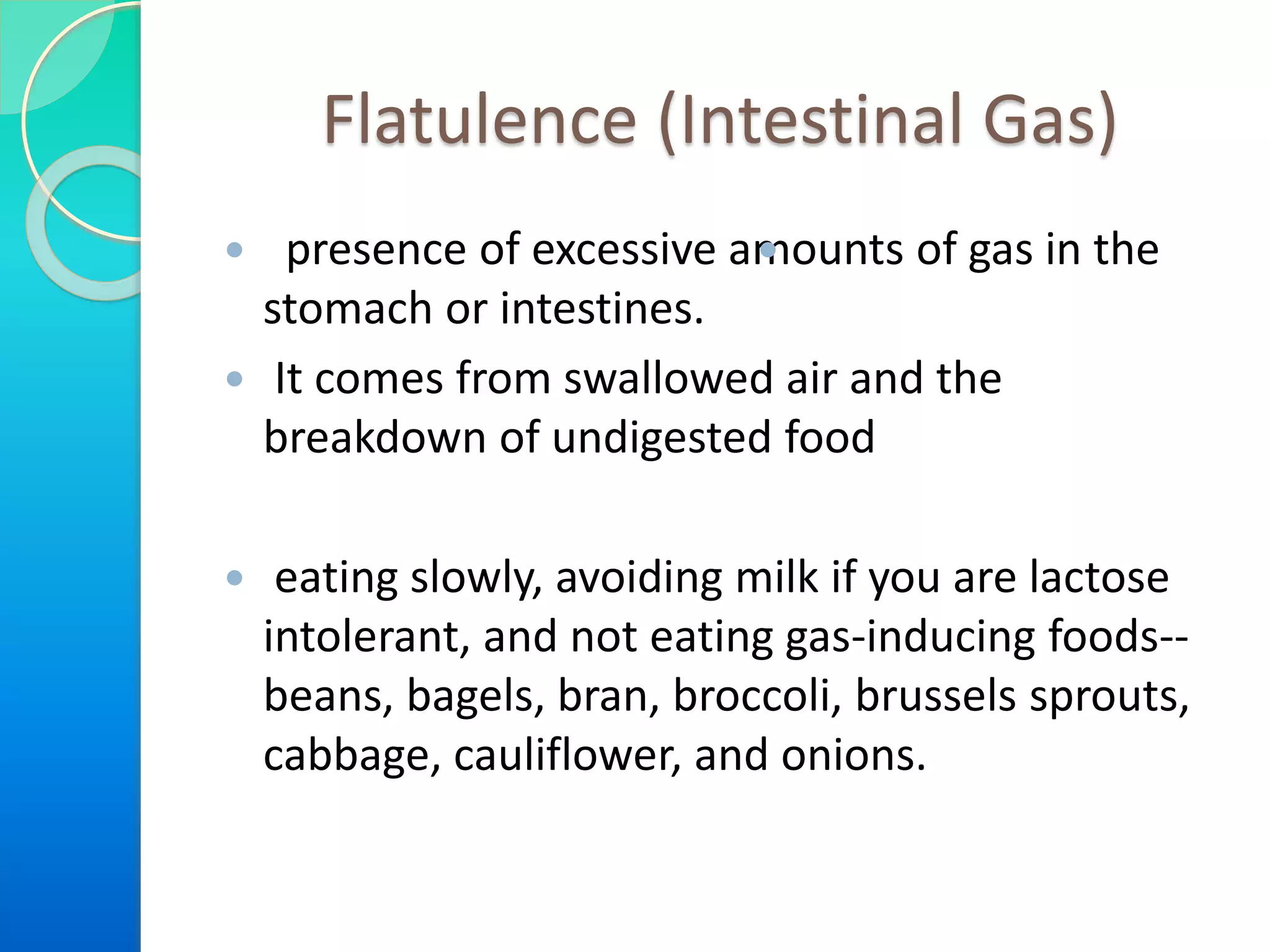 Flatulence (Intestinal Gas)
 presence of excessive amounts of gas in the
stomach or intestines.
 It comes from swallowed air and the
breakdown of undigested food
 eating slowly, avoiding milk if you are lactose
intolerant, and not eating gas-inducing foods--
beans, bagels, bran, broccoli, brussels sprouts,
cabbage, cauliflower, and onions.

 
