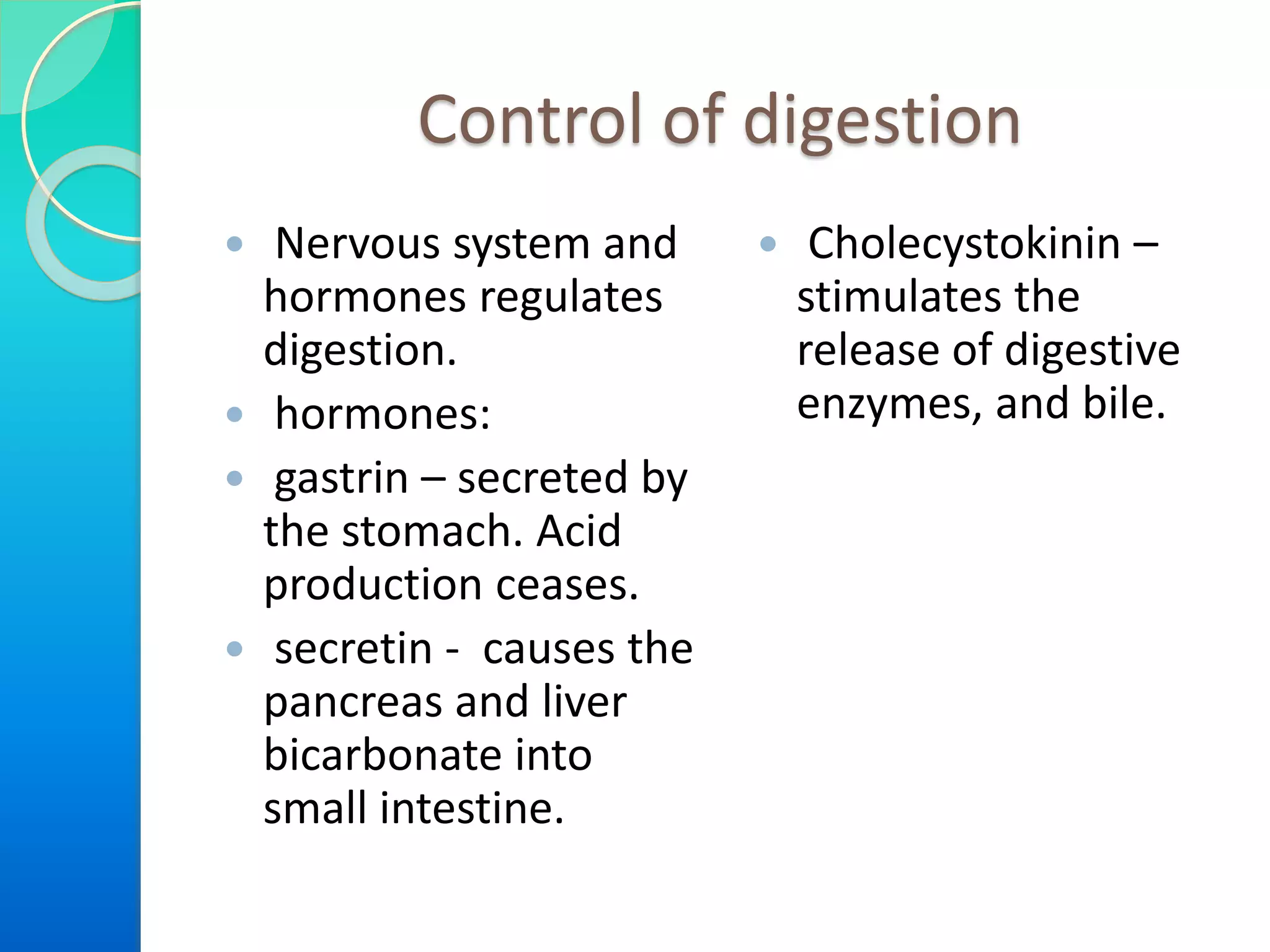 Control of digestion
 Nervous system and
hormones regulates
digestion.
 hormones:
 gastrin – secreted by
the stomach. Acid
production ceases.
 secretin - causes the
pancreas and liver
bicarbonate into
small intestine.
 Cholecystokinin –
stimulates the
release of digestive
enzymes, and bile.
 