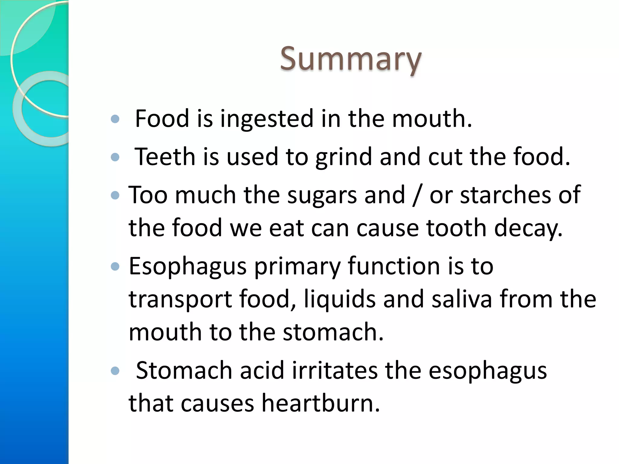 Summary
 Food is ingested in the mouth.
 Teeth is used to grind and cut the food.
 Too much the sugars and / or starches of
the food we eat can cause tooth decay.
 Esophagus primary function is to
transport food, liquids and saliva from the
mouth to the stomach.
 Stomach acid irritates the esophagus
that causes heartburn.
 