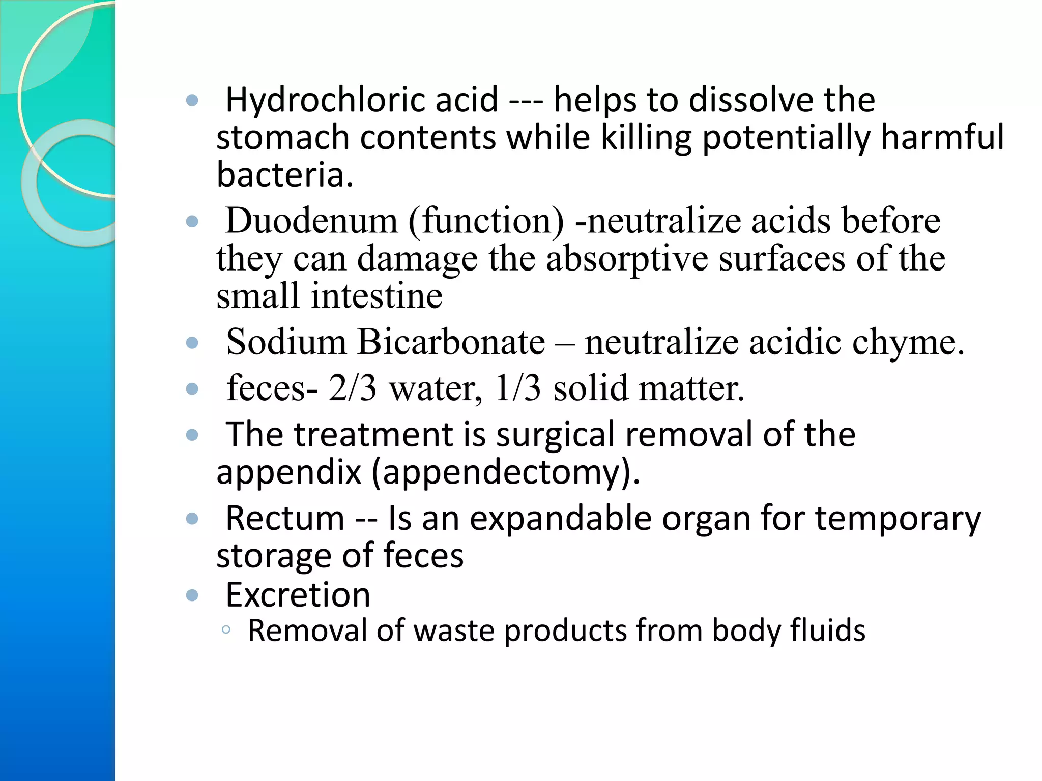  Hydrochloric acid --- helps to dissolve the
stomach contents while killing potentially harmful
bacteria.
 Duodenum (function) -neutralize acids before
they can damage the absorptive surfaces of the
small intestine
 Sodium Bicarbonate – neutralize acidic chyme.
 feces- 2/3 water, 1/3 solid matter.
 The treatment is surgical removal of the
appendix (appendectomy).
 Rectum -- Is an expandable organ for temporary
storage of feces
 Excretion
◦ Removal of waste products from body fluids
 