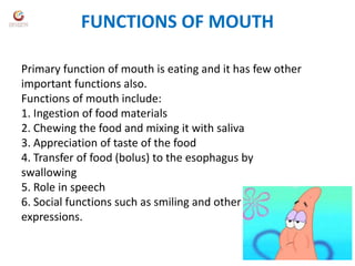 FUNCTIONS OF MOUTH
Primary function of mouth is eating and it has few other
important functions also.
Functions of mouth include:
1. Ingestion of food materials
2. Chewing the food and mixing it with saliva
3. Appreciation of taste of the food
4. Transfer of food (bolus) to the esophagus by
swallowing
5. Role in speech
6. Social functions such as smiling and other
expressions.
 