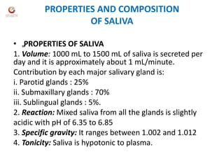 PROPERTIES AND COMPOSITION
OF SALIVA
• „PROPERTIES OF SALIVA
1. Volume: 1000 mL to 1500 mL of saliva is secreted per
day and it is approximately about 1 mL/minute.
Contribution by each major salivary gland is:
i. Parotid glands : 25%
ii. Submaxillary glands : 70%
iii. Sublingual glands : 5%.
2. Reaction: Mixed saliva from all the glands is slightly
acidic with pH of 6.35 to 6.85
3. Specific gravity: It ranges between 1.002 and 1.012
4. Tonicity: Saliva is hypotonic to plasma.
 