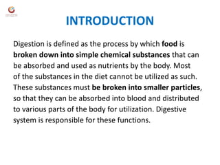 INTRODUCTION
Digestion is defined as the process by which food is
broken down into simple chemical substances that can
be absorbed and used as nutrients by the body. Most
of the substances in the diet cannot be utilized as such.
These substances must be broken into smaller particles,
so that they can be absorbed into blood and distributed
to various parts of the body for utilization. Digestive
system is responsible for these functions.
 