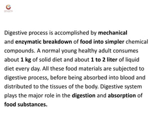Digestive process is accomplished by mechanical
and enzymatic breakdown of food into simpler chemical
compounds. A normal young healthy adult consumes
about 1 kg of solid diet and about 1 to 2 liter of liquid
diet every day. All these food materials are subjected to
digestive process, before being absorbed into blood and
distributed to the tissues of the body. Digestive system
plays the major role in the digestion and absorption of
food substances.
 