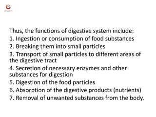 Thus, the functions of digestive system include:
1. Ingestion or consumption of food substances
2. Breaking them into small particles
3. Transport of small particles to different areas of
the digestive tract
4. Secretion of necessary enzymes and other
substances for digestion
5. Digestion of the food particles
6. Absorption of the digestive products (nutrients)
7. Removal of unwanted substances from the body.
 