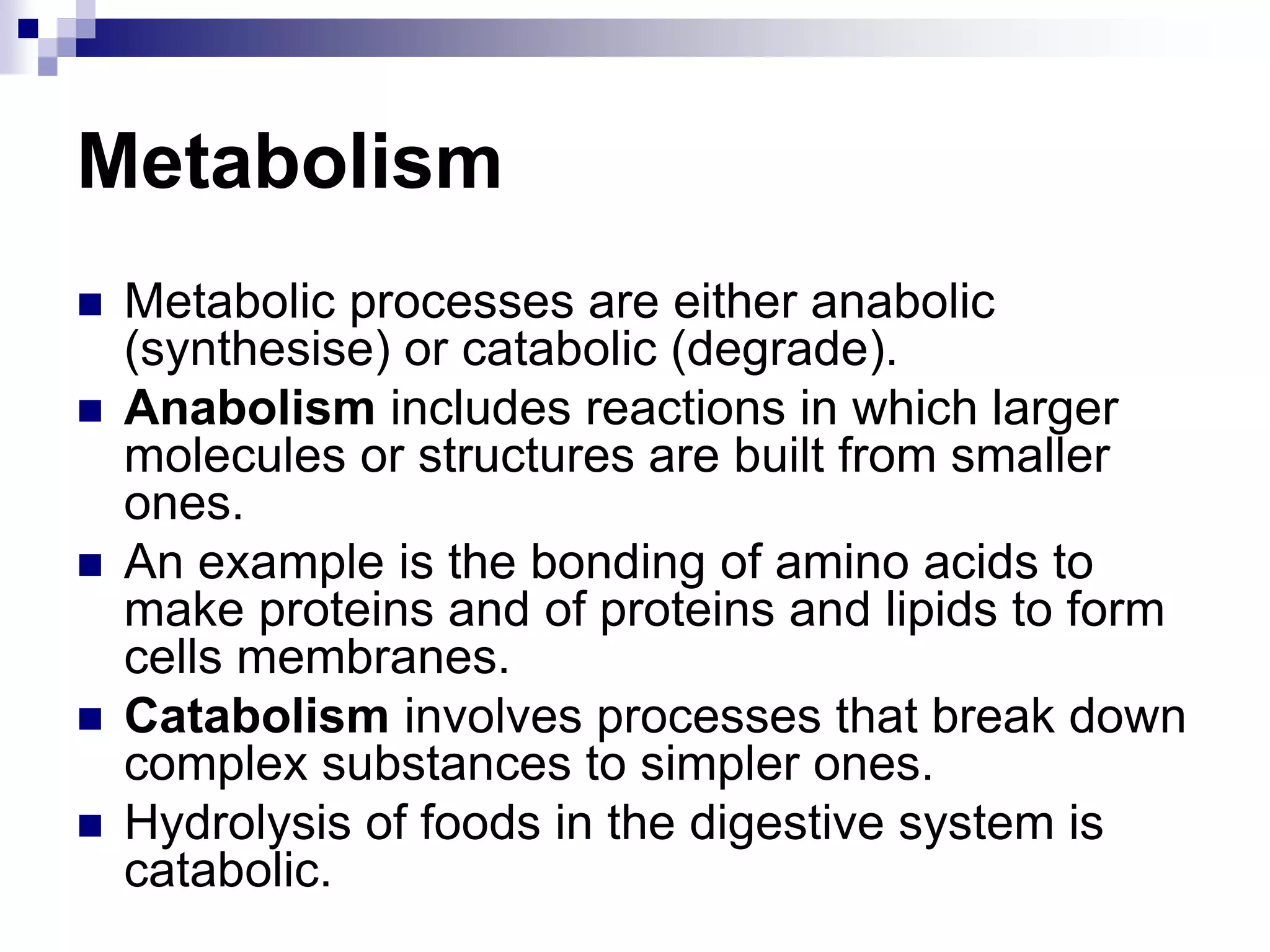 Metabolism
 Metabolic processes are either anabolic
(synthesise) or catabolic (degrade).
 Anabolism includes reactions in which larger
molecules or structures are built from smaller
ones.
 An example is the bonding of amino acids to
make proteins and of proteins and lipids to form
cells membranes.
 Catabolism involves processes that break down
complex substances to simpler ones.
 Hydrolysis of foods in the digestive system is
catabolic.
 