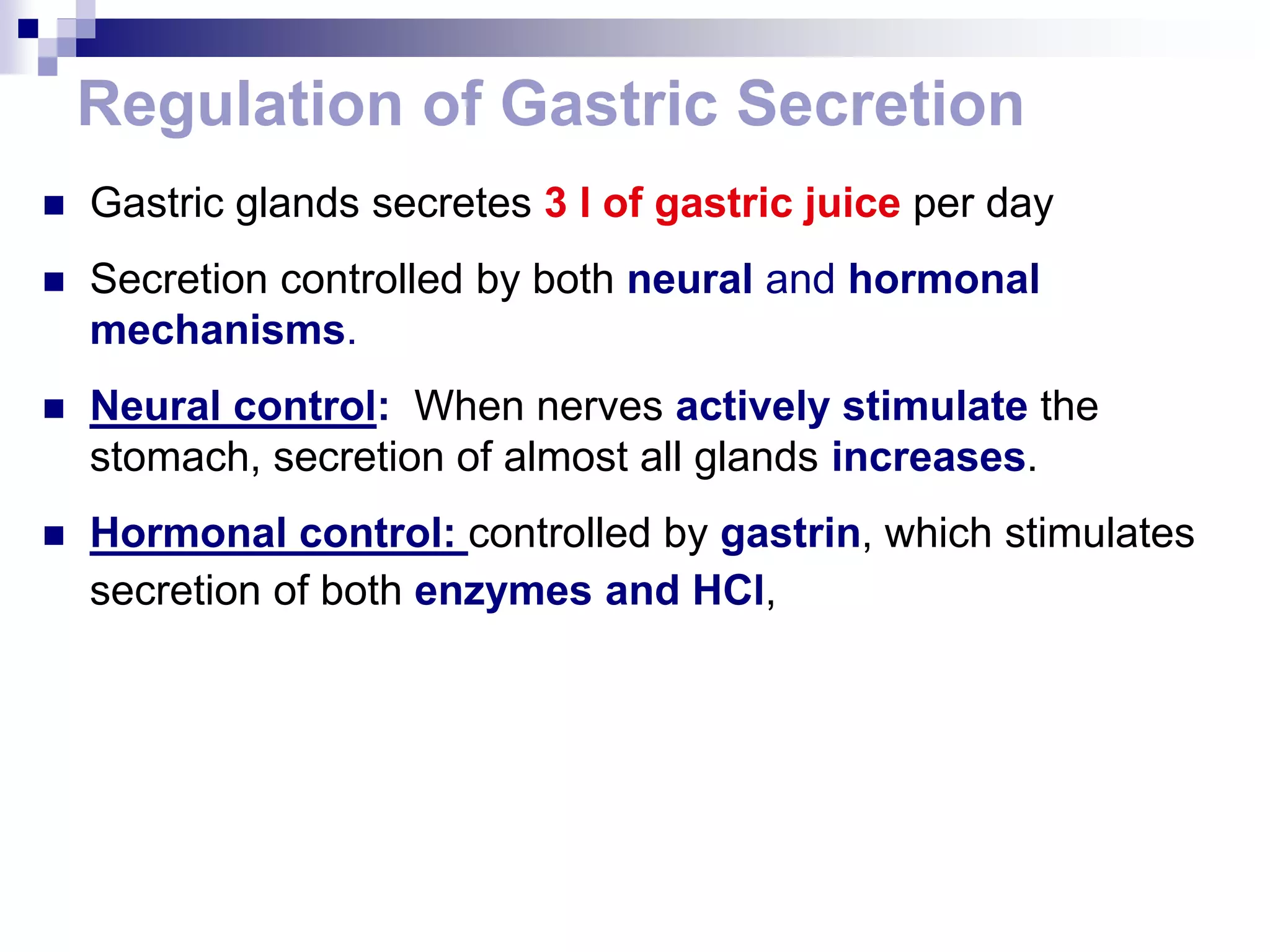 Regulation of Gastric Secretion
 Gastric glands secretes 3 l of gastric juice per day
 Secretion controlled by both neural and hormonal
mechanisms.
 Neural control: When nerves actively stimulate the
stomach, secretion of almost all glands increases.
 Hormonal control: controlled by gastrin, which stimulates
secretion of both enzymes and HCl,
 