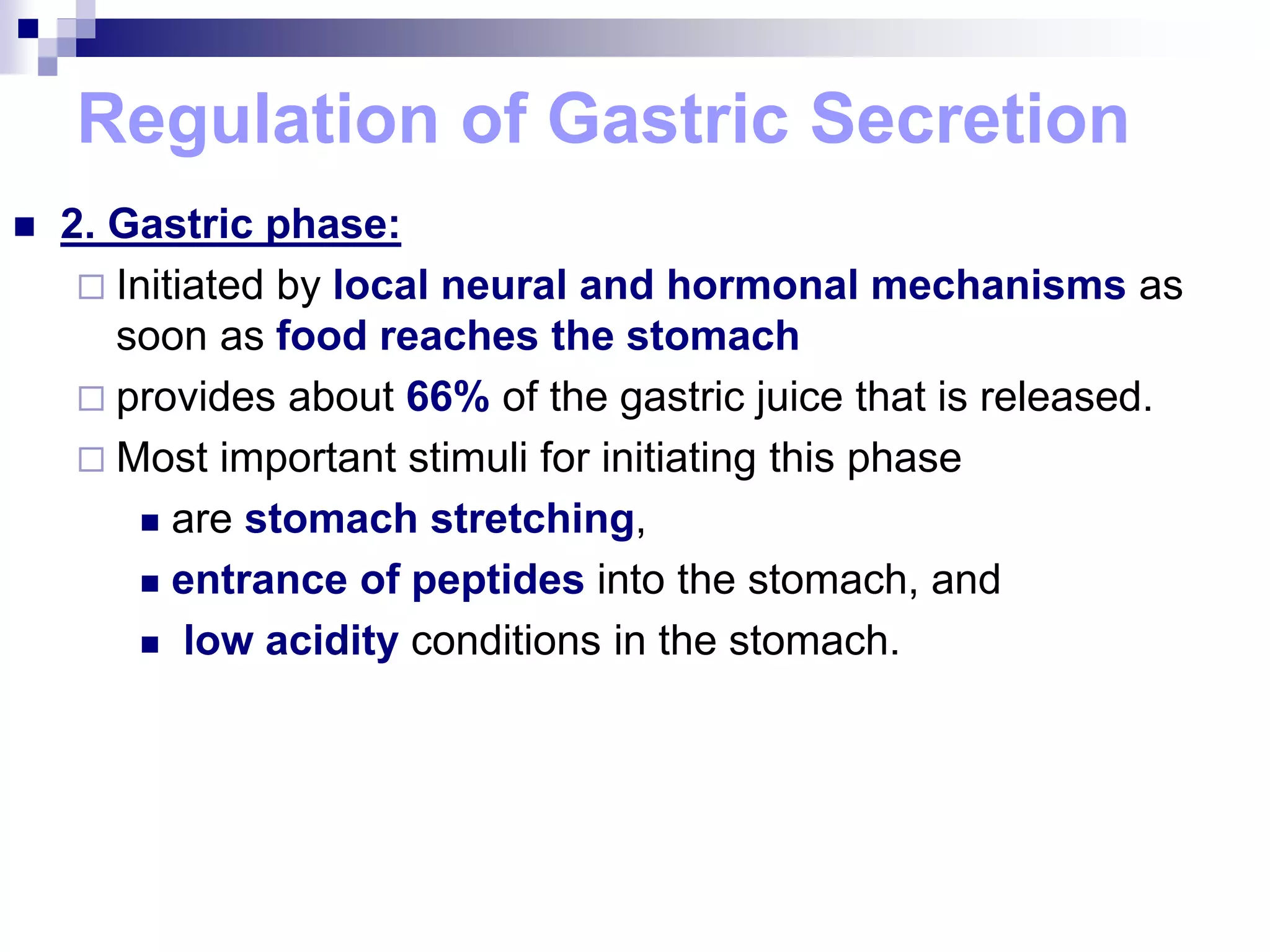 Regulation of Gastric Secretion
 2. Gastric phase:
 Initiated by local neural and hormonal mechanisms as
soon as food reaches the stomach
 provides about 66% of the gastric juice that is released.
 Most important stimuli for initiating this phase
 are stomach stretching,
 entrance of peptides into the stomach, and
 low acidity conditions in the stomach.
 