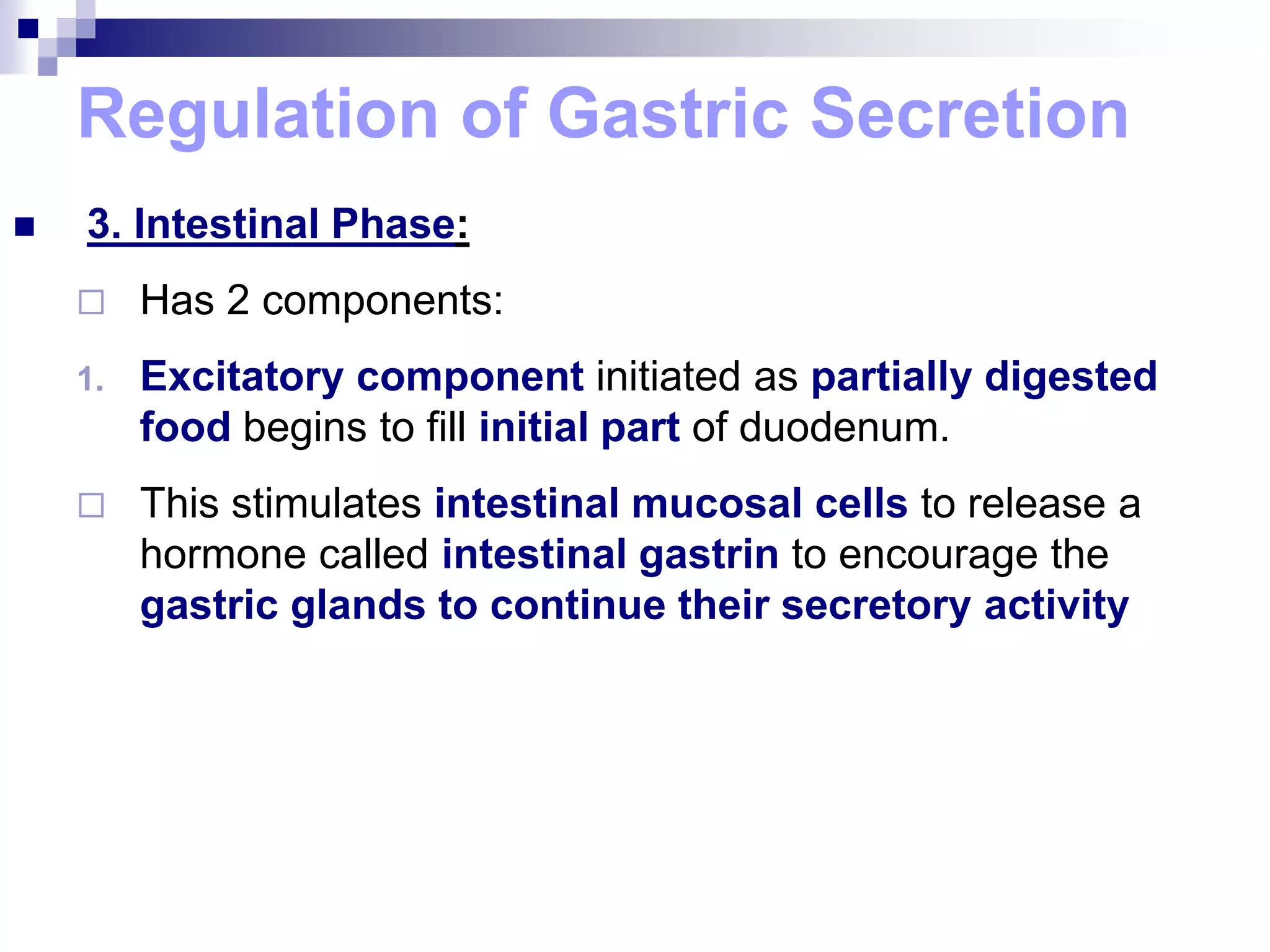Regulation of Gastric Secretion
 3. Intestinal Phase:
 Has 2 components:
1. Excitatory component initiated as partially digested
food begins to fill initial part of duodenum.
 This stimulates intestinal mucosal cells to release a
hormone called intestinal gastrin to encourage the
gastric glands to continue their secretory activity
 