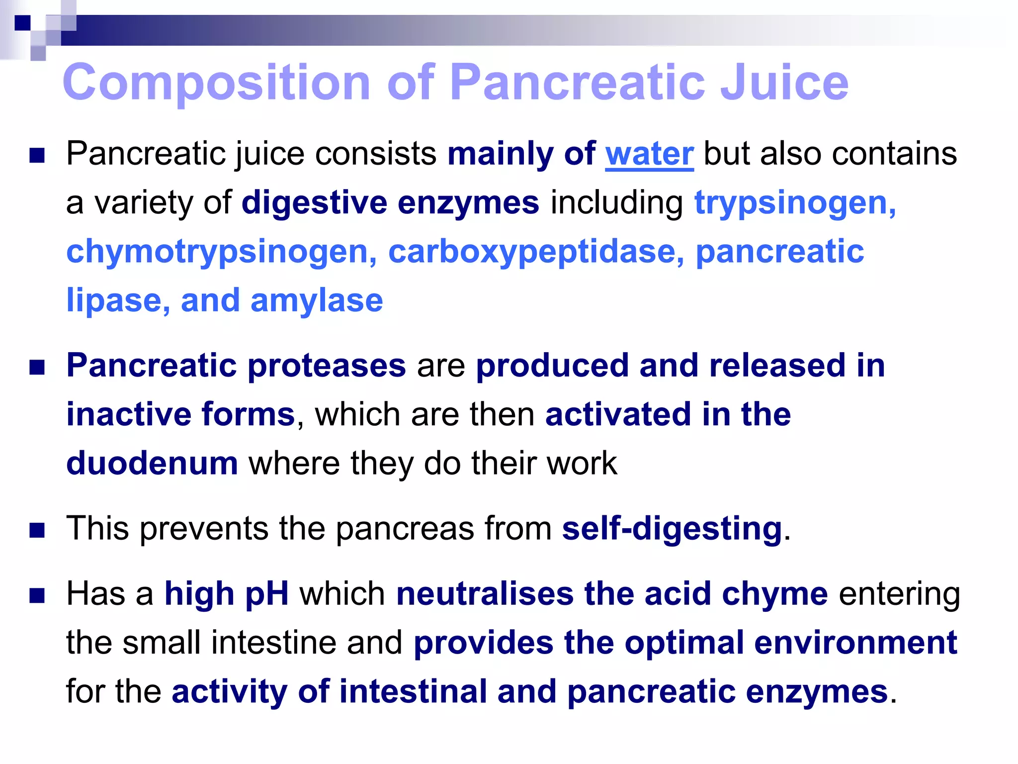 Composition of Pancreatic Juice
 Pancreatic juice consists mainly of water but also contains
a variety of digestive enzymes including trypsinogen,
chymotrypsinogen, carboxypeptidase, pancreatic
lipase, and amylase
 Pancreatic proteases are produced and released in
inactive forms, which are then activated in the
duodenum where they do their work
 This prevents the pancreas from self-digesting.
 Has a high pH which neutralises the acid chyme entering
the small intestine and provides the optimal environment
for the activity of intestinal and pancreatic enzymes.
 