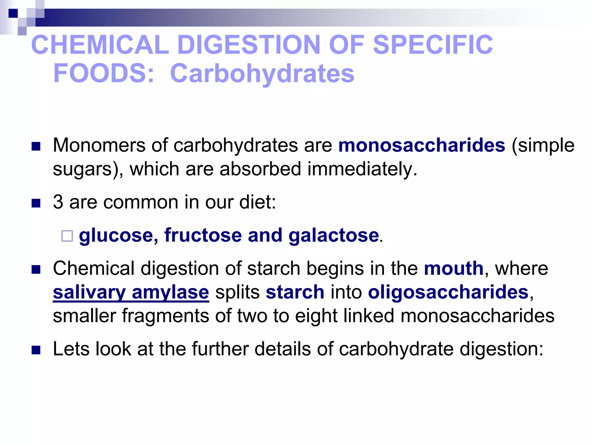 CHEMICAL DIGESTION OF SPECIFIC
FOODS: Carbohydrates
 Monomers of carbohydrates are monosaccharides (simple
sugars), which are absorbed immediately.
 3 are common in our diet:
 glucose, fructose and galactose.
 Chemical digestion of starch begins in the mouth, where
salivary amylase splits starch into oligosaccharides,
smaller fragments of two to eight linked monosaccharides
 Lets look at the further details of carbohydrate digestion:
 