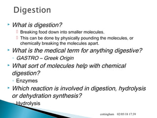  What is digestion?
 Breaking food down into smaller molecules.
 This can be done by physically pounding the molecules, or
chemically breaking the molecules apart.
 What is the medical term for anything digestive?
◦ GASTRO – Greek Origin
 What sort of molecules help with chemical
digestion?
◦ Enzymes
 Which reaction is involved in digestion, hydrolysis
or dehydration synthesis?
◦ Hydrolysis
02/05/18 17:39cottingham
 