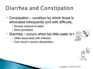  Constipation – condition by which feces is
eliminated infrequently and with difficulty.
 Excess removal of water
 Slow peristalsis
 Diarrhea – occurs when too little water is removed
 Often associated with infection
 Can result in severe dehydration
02/05/18 17:39cottingham
 