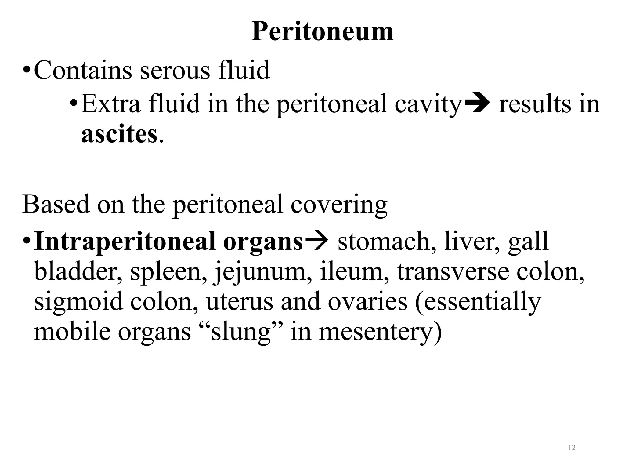Peritoneum
•Contains serous fluid
•Extra fluid in the peritoneal cavity➔ results in
ascites.
Based on the peritoneal covering
•Intraperitoneal organs→ stomach, liver, gall
bladder, spleen, jejunum, ileum, transverse colon,
sigmoid colon, uterus and ovaries (essentially
mobile organs “slung” in mesentery)
12
 