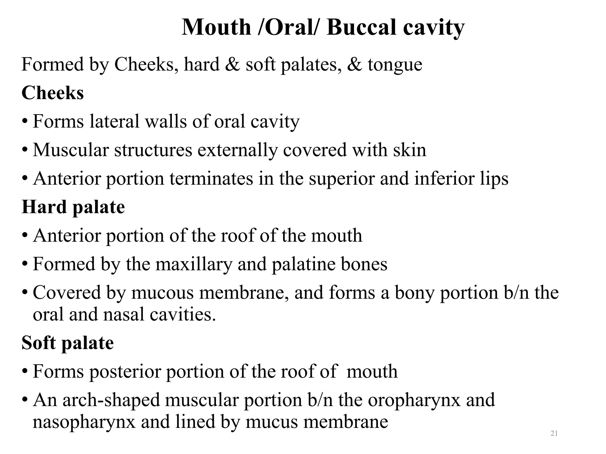 Mouth /Oral/ Buccal cavity
Formed by Cheeks, hard & soft palates, & tongue
Cheeks
• Forms lateral walls of oral cavity
• Muscular structures externally covered with skin
• Anterior portion terminates in the superior and inferior lips
Hard palate
• Anterior portion of the roof of the mouth
• Formed by the maxillary and palatine bones
• Covered by mucous membrane, and forms a bony portion b/n the
oral and nasal cavities.
Soft palate
• Forms posterior portion of the roof of mouth
• An arch-shaped muscular portion b/n the oropharynx and
nasopharynx and lined by mucus membrane 21
 