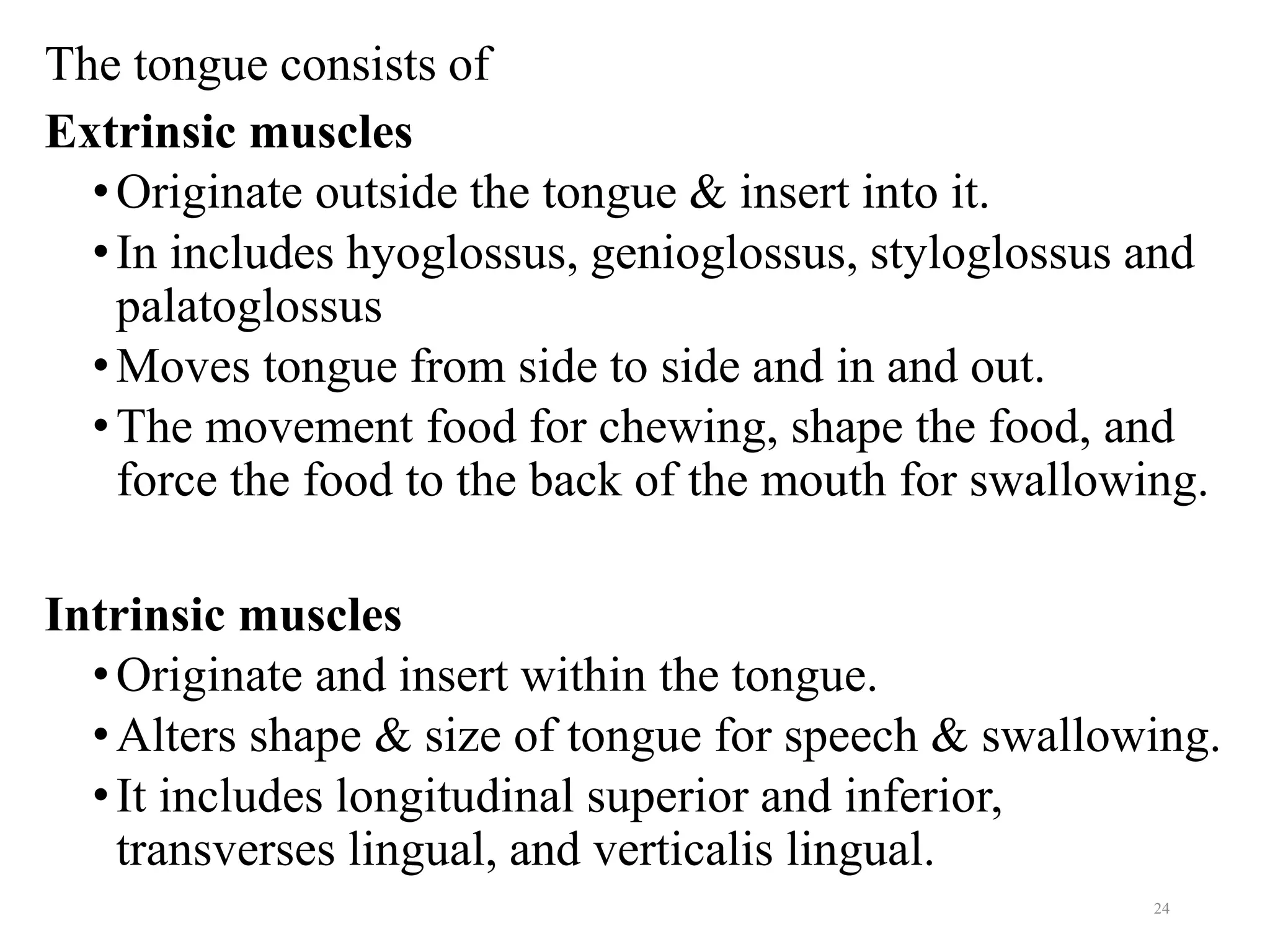 The tongue consists of
Extrinsic muscles
•Originate outside the tongue & insert into it.
•In includes hyoglossus, genioglossus, styloglossus and
palatoglossus
•Moves tongue from side to side and in and out.
•The movement food for chewing, shape the food, and
force the food to the back of the mouth for swallowing.
Intrinsic muscles
•Originate and insert within the tongue.
•Alters shape & size of tongue for speech & swallowing.
•It includes longitudinal superior and inferior,
transverses lingual, and verticalis lingual.
24
 