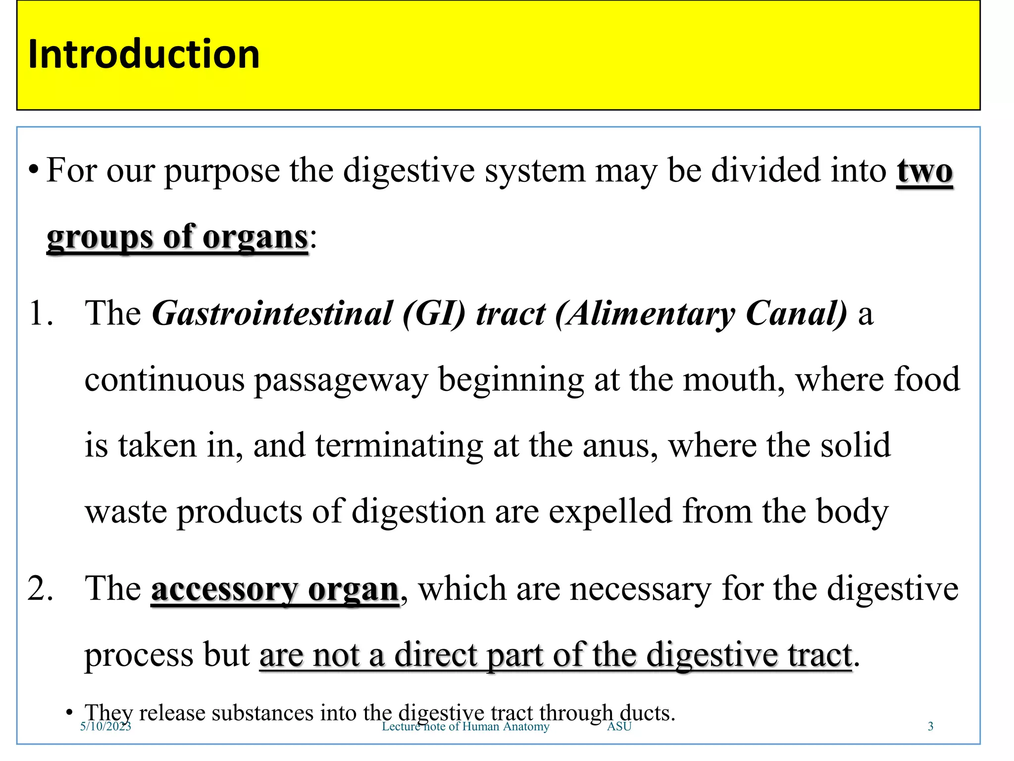 Introduction
• For our purpose the digestive system may be divided into two
groups of organs:
1. The Gastrointestinal (GI) tract (Alimentary Canal) a
continuous passageway beginning at the mouth, where food
is taken in, and terminating at the anus, where the solid
waste products of digestion are expelled from the body
2. The accessory organ, which are necessary for the digestive
process but are not a direct part of the digestive tract.
• They release substances into the digestive tract through ducts.
5/10/2023 Lecture note of Human Anatomy ASU 3
 