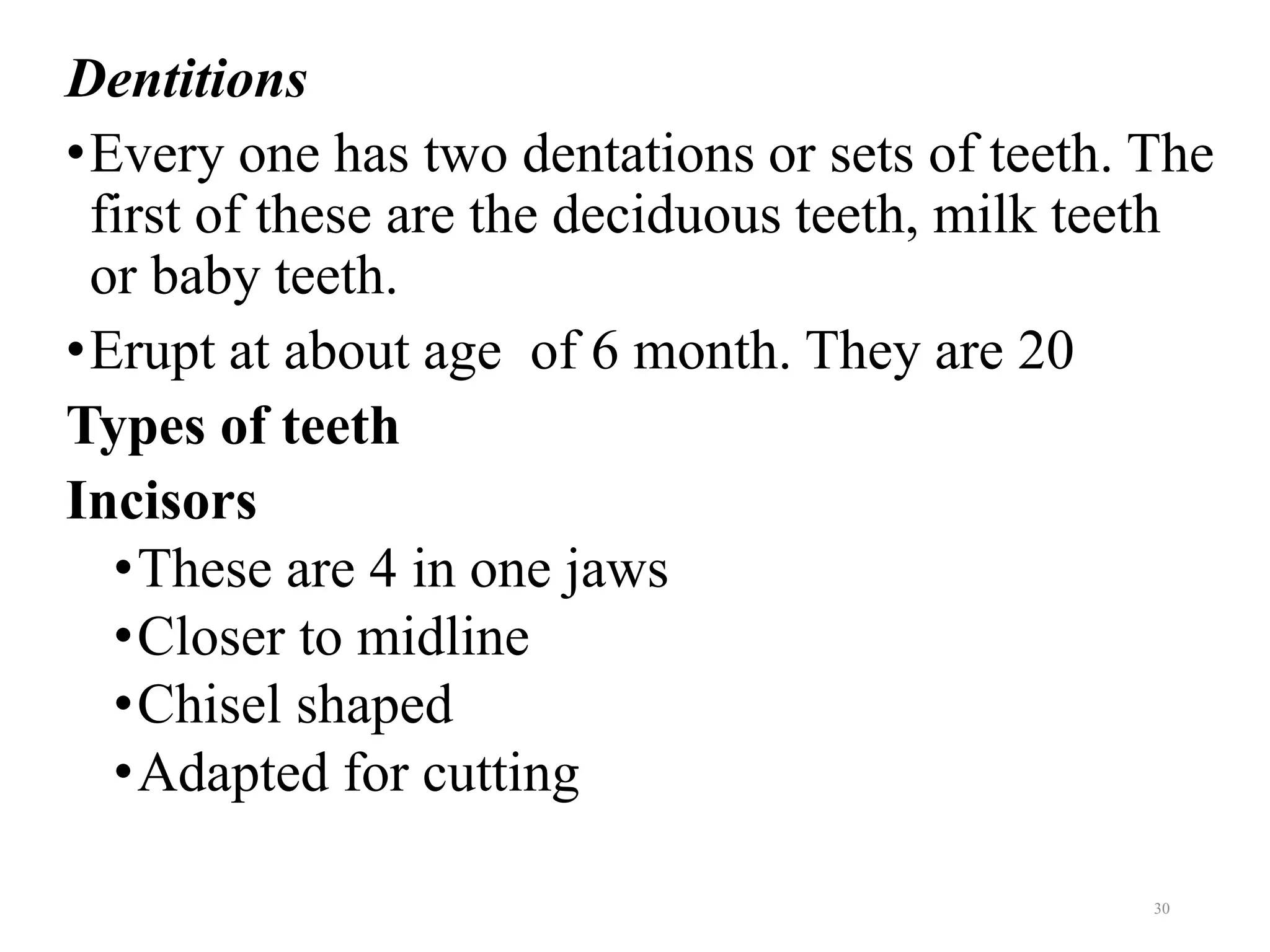 Dentitions
•Every one has two dentations or sets of teeth. The
first of these are the deciduous teeth, milk teeth
or baby teeth.
•Erupt at about age of 6 month. They are 20
Types of teeth
Incisors
•These are 4 in one jaws
•Closer to midline
•Chisel shaped
•Adapted for cutting
30
 