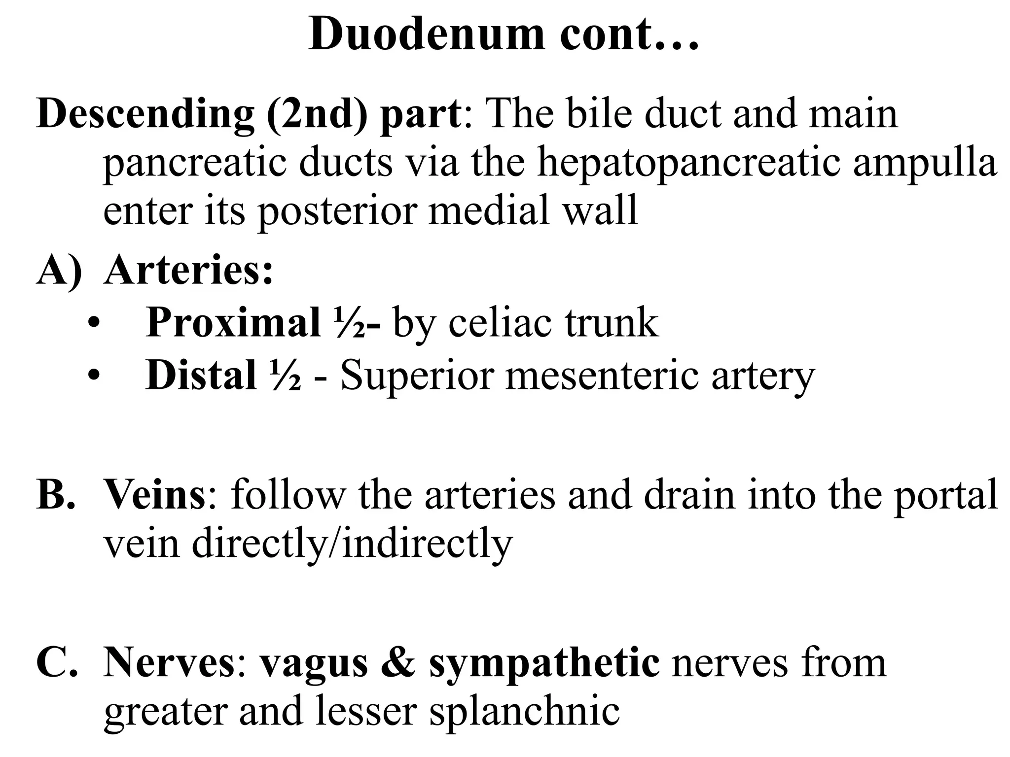 Duodenum cont…
Descending (2nd) part: The bile duct and main
pancreatic ducts via the hepatopancreatic ampulla
enter its posterior medial wall
A) Arteries:
• Proximal ½- by celiac trunk
• Distal ½ - Superior mesenteric artery
B. Veins: follow the arteries and drain into the portal
vein directly/indirectly
C. Nerves: vagus & sympathetic nerves from
greater and lesser splanchnic
 